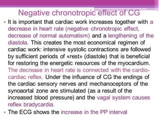 Negative chronotropic effect of CG
• It is important that cardiac work increases together with a
decrease in heart rate (negative chronotropic effect,
decrease of normal automatism) and a lengthening of the
diastola. This creates the most economical regimen of
cardiac work: intensive systolic contractions are followed
by sufficient periods of «rest» (diastole) that is beneficial
for restoring the energetic resources of the myocardium.
The decrease in heart rate is connected with the cardio-
cardiac reflex. Under the influence of CG the endings of
the cardiac sensory nerves and mechanoceptors of the
synoaortal zone are stimulated (as a result of the
increased blood pressure) and the vagal system causes
reflex bradycardia.
• The ECG shows the increase in the PP interval
 