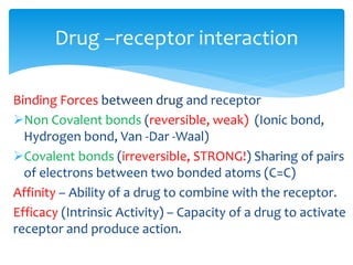 Binding Forces between drug and receptor
➢Non Covalent bonds (reversible, weak) (Ionic bond,
Hydrogen bond, Van -Dar -Waal)
➢Covalent bonds (irreversible, STRONG!) Sharing of pairs
of electrons between two bonded atoms (C=C)
Affinity – Ability of a drug to combine with the receptor.
Efficacy (Intrinsic Activity) – Capacity of a drug to activate
receptor and produce action.
Drug –receptor interaction
 