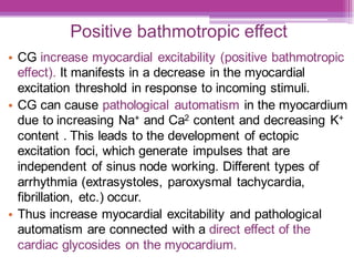 Positive bathmotropic effect
• CG increase myocardial excitability (positive bathmotropic
effect). It manifests in a decrease in the myocardial
excitation threshold in response to incoming stimuli.
• CG can cause pathological automatism in the myocardium
due to increasing Na+ and Ca2 content and decreasing K+
content . This leads to the development of ectopic
excitation foci, which generate impulses that are
independent of sinus node working. Different types of
arrhythmia (extrasystoles, paroxysmal tachycardia,
fibrillation, etc.) occur.
• Thus increase myocardial excitability and pathological
automatism are connected with a direct effect of the
cardiac glycosides on the myocardium.
 