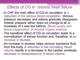 Effects of CG in chronic heart failure
• In CHF the main effect of CG on circulation is a
reduction in the venous blood congestion. Venous
pressure decreases and edema gradually disappears.
Arterial pressure either does not change at all or
increases (if it was low before). Blood supply and
tissue oxygenation of visceral organs improve.
• The beneficial effect of CG on circulation leads to a
normalization of kidney function and, therefore, to an
increase in diuresis.
• An increase in diuresis helps remove excessive fluid
from the body. A reduction in the circulating blood
volume results in a decrease in the cardiac workload,
decrease or disappearance of tissue edema.
 