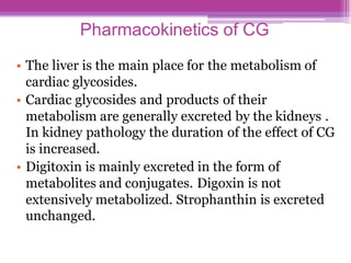 Pharmacokinetics of CG
• The liver is the main place for the metabolism of
cardiac glycosides.
• Cardiac glycosides and products of their
metabolism are generally excreted by the kidneys .
In kidney pathology the duration of the effect of CG
is increased.
• Digitoxin is mainly excreted in the form of
metabolites and conjugates. Digoxin is not
extensively metabolized. Strophanthin is excreted
unchanged.
 
