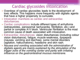 Cardiac glycosides intoxication
• Overdose of cardiac glycosides leads to the development of
toxic effects. This happens more frequently with digitalis agents
that have a higher propensity to cumulate.
• Intoxication manifests as cardiac and extracardiac
disturbances.
• Cardiac complications include different types of arrhythmia
(extrasystoles, paroxysmal tachycardia, fibrillation, etc.) and
partial or complete A-V block. Ventricular fibrillation is the most
common cause of death associated with intoxication.
• Extracardiac disturbances: vision disturbances (including colour
vision disturbance), fatigue, muscle weakness, dyspepsia
(nausea, vomiting and diarrhea), some mental disorders
(agitation, hallucinations), headache and skin rash.
• Nausea and vomiting associated with the administration of
digitalis agents are mainly explained by the stimulation of the
trigger zone of the vomiting center and partly with irritating
influence on the gastrointestinal mucous membrane.
 