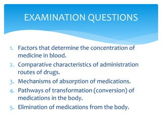 1. Factors that determine the concentration of
medicine in blood.
2. Comparative characteristics of administration
routes of drugs.
3. Mechanisms of absorption of medications.
4. Pathways of transformation (conversion) of
medications in the body.
5. Elimination of medications from the body.
EXAMINATION QUESTIONS
 