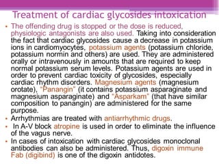 Treatment of cardiac glycosides intoxication
• The offending drug is stopped or the dose is reduced,
physiologic antagonists are also used. Taking into consideration
the fact that cardiac glycosides cause a decrease in potassium
ions in cardiomyocytes, potassium agents (potassium chloride,
potassium normin and others) are used. They are administered
orally or intravenously in amounts that are required to keep
normal potassium serum levels. Potassium agents are used in
order to prevent cardiac toxicity of glycosides, especially
cardiac rhythm disorders. Magnesium agents (magnesium
orotate), “Panangin” (it contains potassium asparaginate and
magnesium asparaginate) and “Asparkam” (that have similar
composition to panangin) are administered for the same
purpose.
• Arrhythmias are treated with antiarrhythmic drugs.
• In A-V block atropine is used in order to eliminate the influence
of the vagus nerve.
• In cases of intoxication with cardiac glycosides monoclonal
antibodies can also be administered. Thus, digoxin immune
Fab (digibind) is one of the digoxin antidotes.
 