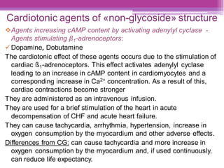 Cardiotonic agents of «non-glycoside» structure
❖Agents increasing cAMP content by activating adenylyl cyclase -
Agents stimulating β1-adrenoceptors:
✓Dopamine, Dobutamine
The cardiotonic effect of these agents occurs due to the stimulation of
cardiac ß1-adrenoceptors. This effect activates adenylyl cyclase
leading to an increase in cAMP content in cardiomyocytes and a
corresponding increase in Ca2+ concentration. As a result of this,
cardiac contractions become stronger
They are administered as an intravenous infusion.
They are used for a brief stimulation of the heart in acute
decompensation of CHF and acute heart failure.
They can cause tachycardia, arrhythmia, hypertension, increase in
oxygen consumption by the myocardium and other adverse effects.
Differences from CG: can cause tachycardia and more increase in
oxygen consumption by the myocardium and, if used continuously,
can reduce life expectancy.
 