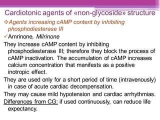 Cardiotonic agents of «non-glycoside» structure
❖Agents increasing cAMP content by inhibiting
phosphodiesterase III
✓Amrinone, Milrinone
They increase cAMP content by inhibiting
phosphodiesterase III; therefore they block the process of
cAMP inactivation. The accumulation of cAMP increases
calcium concentration that manifests as a positive
inotropic effect.
They are used only for a short period of time (intravenously)
in case of acute cardiac decompensation.
They may cause mild hypotension and cardiac arrhythmias.
Differences from CG: if used continuously, can reduce life
expectancy.
 