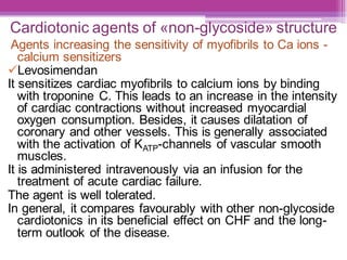 Cardiotonic agents of «non-glycoside» structure
Agents increasing the sensitivity of myofibrils to Ca ions -
calcium sensitizers
✓Levosimendan
It sensitizes cardiac myofibrils to calcium ions by binding
with troponine C. This leads to an increase in the intensity
of cardiac contractions without increased myocardial
oxygen consumption. Besides, it causes dilatation of
coronary and other vessels. This is generally associated
with the activation of KATP-channels of vascular smooth
muscles.
It is administered intravenously via an infusion for the
treatment of acute cardiac failure.
The agent is well tolerated.
In general, it compares favourably with other non-glycoside
cardiotonics in its beneficial effect on CHF and the long-
term outlook of the disease.
 
