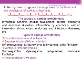 Antiarrhythmic drugs are the drugs used for the treatment
and prophylaxis of cardiac arrhythmias.
ch A lL
The causes of cardiac arrhythmias:
myocardial ischemia, cardiac development defects, electrolyte
and acid-base disorders, intoxication by chemicals, cardiac
innervation disturbances, endocrine and infectious diseases,
etc.
Types of cardiac arrhythmias
“*Sinus bradycardia and tachycardia
“*Supraventricular (SV) arrhythmias:
5V-extrasystoles, SV-paroxysmal tachycardias, atrial fibrillation
“* Ventricular (V) arrhythmias:
V-extrasystoles, V-paroxysmal tachycardias, — ventricular
fibrillation
«* Atrioventricular (AV) block
 