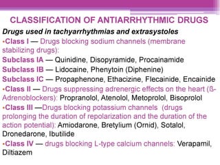 CLASSIFICATION OF ANTIARRHYTHMIC DRUGS
Drugs used in tachyarrhythmias and extrasystoles
eClass | — Drugs blocking sodium channels (membrane
stabilizing drugs):
Subclass lA — Quinidine, Disopyramide, Procainamide
Subclass IB — Lidocaine, Phenytoin (Diphenine)
Subclass IC — Propaphenone, Ethacizine, Flecainide, Encainide
eClass Il — Drugs suppressing adrenergic effects on the heart (8-
Adrenoblockers): Propranolol, Atenolol, Metoprolol, Bisoprolol
eClass IIl —Drugs blocking potassium channels (drugs
prolonging the duration of repolarization and the duration of the
action potential): Amiodarone, Bretylium (Ornid), Sotalol,
Dronedarone, Ibutilide
eClass IV — drugs blocking L-type calcium channels: Verapamil,
Diltiazem
 