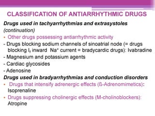CLASSIFICATION OF ANTIARRHYTHMIC DRUGS
Drugs used in tachyarrhythmias and extrasystoles
(continuation)
¢ Other drugs possessing antiarrhythmic activity
- Drugs blocking sodium channels of sinoatrial node (= drugs
blocking |, inward Na* current = bradycardic drugs): lvabradine
- Magnesium and potassium agents
- Cardiac glycosides
- Adenosine
Drugs used in bradyarrhythmias and conduction disorders
¢ Drugs that intensify adrenergic effects (-Adrenomimetics):
lsoprenaline
¢ Drugs suppressing cholinergic effects (M-cholinoblockers):
Atropine
 