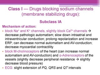 Class | — Drugs blocking sodium channels
(membrane stabilizing drugs):
Subclass IA
Mechanism of action:
¢ block Nat* and K* channels, slightly block Ca* channels >
decrease pathologic automatism; slow down intraatrial and
intraventricular conduction; prolong repolarization and increase
ERP; can decrease normal automatism and AV-conduction;
decrease myocardial contractility
¢ block M-cholinoceptors of the heart (can increase normal
automatism and AV-conduction) and a-Adrenoceptors of the
vessels (slightly decrease peripheral resistance > slightly
decrease blood pressure)
e ECG: slight extension of PQ, QRS and QT intervals
 