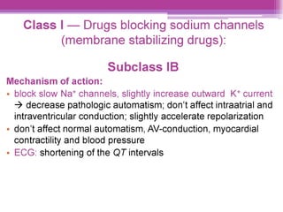 Class | — Drugs blocking sodium channels
(membrane stabilizing drugs):
Subclass IB
Mechanism of action:
¢ block slow Nat channels, slightly increase outward K* current
> decrease pathologic automatism; don’t affect intraatrial and
intraventricular conduction; slightly accelerate repolarization
¢ don't affect normal automatism, AV-conduction, myocardial
contractility and blood pressure
e ECG: shortening of the QTintervals
 