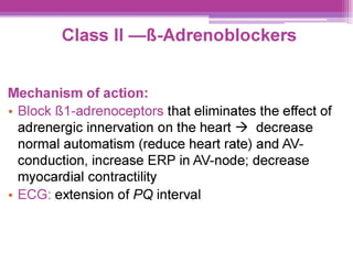 Class Il —8&-Adrenoblockers
Mechanism of action:
¢ Block {81-adrenoceptors that eliminates the effect of
adrenergic innervation on the heart > decrease
normal automatism (reduce heart rate) and AV-
conduction, increase ERP in AV-node; decrease
myocardial contractility
e ECG: extension of PQ interval
 