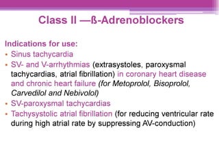 Class Il —8&-Adrenoblockers
Indications for use:
¢ Sinus tachycardia
e SV- and V-arrhythmias (extrasystoles, paroxysmal
tachycardias, atrial fibrillation) in coronary heart disease
and chronic heart failure (for Metoprolol, Bisoprolol,
Carvedilol and Nebivolol)
¢ SV-paroxysmal tachycardias
e Tachysystolic atrial fibrillation (for reducing ventricular rate
during high atrial rate by suppressing AV-conduction)
 
