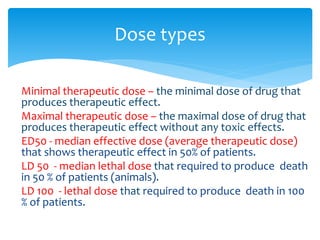 Minimal therapeutic dose – the minimal dose of drug that
produces therapeutic effect.
Maximal therapeutic dose – the maximal dose of drug that
produces therapeutic effect without any toxic effects.
ED50 - median effective dose (average therapeutic dose)
that shows therapeutic effect in 50% of patients.
LD 50 - median lethal dose that required to produce death
in 50 % of patients (animals).
LD 100 - lethal dose that required to produce death in 100
% of patients.
Dose types
 