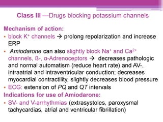 Class IIl —Drugs blocking potassium channels
Mechanism of action:
e block K* channels > prolong repolarization and increase
ERP
¢ Amiodarone can also slightly block Na* and Ca?*
channels, &-, a-Adrenoceptors > decreases pathologic
and normal automatism (reduce heart rate) and AV-,
intraatrial and intraventricular conduction; decreases
myocardial contractility, slightly decreases blood pressure
e ECG: extension of PQ and QT intervals
Indications for use of Amiodarone:
e SV- and V-arrhythmias (extrasystoles, paroxysmal
tachycardias, atrial and ventricular fibrillation)
 