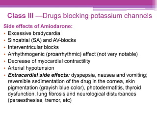 Class IIl —Drugs blocking potassium channels
Side effects of Amiodarone:
e Excessive bradycardia
Sinoatrial (SA) and AV-blocks
Interventricular blocks
Arrhythmogenic (proarrhythmic) effect (not very notable)
Decrease of myocardial contractility
¢ Arterial hypotension
¢ Extracardial side effects: dyspepsia, nausea and vomiting;
reversible sedimentation of the drug in the cornea, skin
pigmentation (grayish blue color), photodermatitis, thyroid
dysfunction, lung fibrosis and neurological disturbances
(paraesthesias, tremor, etc)
 