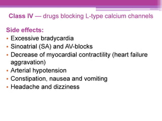 Class IV — drugs blocking L-type calcium channels
Side effects:
e Excessive bradycardia
¢ Sinoatrial (SA) and AV-blocks
¢ Decrease of myocardial contractility (heart failure
aggravation)
° Arterial hypotension
¢ Constipation, nausea and vomiting
e Headache and dizziness
 