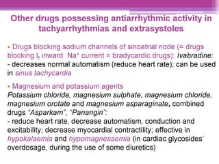 Other drugs possessing antiarrhythmic activity in
tachyarrhythmias and extrasystoles
¢ Drugs blocking sodium channels of sinoatrial node (= drugs
blocking |, inward Na* current = bradycardic drugs): lvabradine:
- decreases normal automatism (reduce heart rate); can be used
in sinus tachycardia
¢ Magnesium and potassium agents
Potassium chloride, magnesium sulphate, magnesium chloride,
magnesium orotate and magnesium asparaginate, combined
drugs “Asparkam’, “Panangin’:
- reduce heart rate, decrease automatism, conduction and
excitability; decrease myocardial contractility; effective in
hypokalaemia and hypomagnesaemia (in cardiac glycosides’
overdosage, during the use of some diuretics)
 