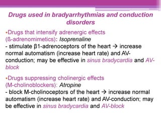 Drugs used in bradyarrhythmias and conduction
disorders
¢Drugs that intensify adrenergic effects
({8-adrenomimetics): /soprenaline
- stimulate 81-adrenoceptors of the heart > increase
normal automatism (increase heart rate) and AV-
conduction; may be effective in sinus bradycardia and AV-
block
¢-Drugs suppressing cholinergic effects
(M-cholinoblockers): Atropine
- block M-cholinoceptors of the heart > increase normal
automatism (increase heart rate) and AV-conduction; may
be effective in sinus bradycardia and AV-block
 