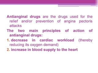 Antianginal drugs are the drugs used for the
relief and/or prevention of angina _ pectoris
attacks
The two main. principles of action § of
antianginal drugs:
1.decrease in cardiac workload _ (thereby
reducing its oxygen demand)
2. increase in blood supply to the heart
 