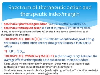  Spectrum of pharmacological action is a list of all effects of medicine.
 Spectrum of therapeutic action is a list of therapeutic effects of medicine.
It may be narrow (less number of effects) or broad. This term is commonly used to
characterize the antibiotics.
THERAPEUTIC INDEX (TI) is the ratio between the dosage of a drug
that causes a lethal effect and the dosage that causes a therapeutic
effect.
TI= LD 50 /ED 50
THERAPEUTIC WINDOW (MARGIN) is the dosage range between the
average effective therapeutic dose and maximal therapeutic dose.
Large value a wide margin of safety. (Penicillin) Drugs with a large TI can be used
relatively safely and does not need close monitoring (highly safe)
Small value a narrow margin of safety. (warfarin) Drugs with a low TI should be used with
caution and needs a periodic monitoring (less safe)
Spectrum of therapeutic action and
therapeutic index/margin
 