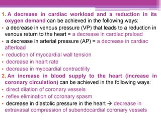 1.A decrease in cardiac workload and a reduction in its
oxygen demand can be achieved in the following ways:
e a decrease in venous pressure (VP) that leads to a reduction in
venous return to the heart = a decrease in cardiac preload
e a decrease in arterial pressure (AP) = a decrease in cardiac
afterload
¢ reduction of myocardial wall tension
¢ decrease in heart rate
¢ decrease in myocardial contractility
2.An increase in blood supply to the heart (increase in
coronary circulation) can be achieved in the following ways:
¢ direct dilation of coronary vessels
¢ reflex elimination of coronary spasm
e decrease in diastolic pressure in the heart > decrease in
extravasal compression of subendocardial coronary vessels
 