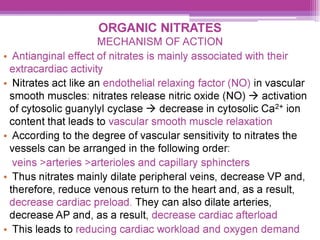 ORGANIC NITRATES
MECHANISM OF ACTION
¢ Antianginal effect of nitrates is mainly associated with their
extracardiac activity
¢ Nitrates act like an endothelial relaxing factor (NO) in vascular
smooth muscles: nitrates release nitric oxide (NO) > activation
of cytosolic guanylyl cyclase > decrease in cytosolic Ca2* ion
content that leads to vascular smooth muscle relaxation
¢ According to the degree of vascular sensitivity to nitrates the
vessels can be arranged in the following order:
veins >arteries >arterioles and capillary sphincters
¢ Thus nitrates mainly dilate peripheral veins, decrease VP and,
therefore, reduce venous return to the heart and, as a result,
decrease cardiac preload. They can also dilate arteries,
decrease AP and, as a result, decrease cardiac afterload
¢ This leads to reducing cardiac workload and oxygen demand
 