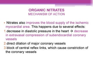 ORGANIC NITRATES
MECHANISM OF ACTION
e Nitrates also improves the blood supply of the ischemic
myocardial area. This happens due to several effects:
|.decrease in diastolic pressure in the heart > decrease
in extravasal compression of subendocardial coronary
vessels
2.direct dilation of major coronary vessels
3.block of central reflex links, which cause constriction of
the coronary vessels
 