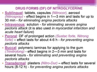 DRUG FORMS (DF) OF NITROGLYCERINE
e Sublingual: tablets, capsules (Nitrocor), aerosol
(Nitrospray) - effect begins in 1—3 min and lasts for up to
30 min - for eliminating angina pectoris attacks
e Intravenous: solution - for eliminating severe angina
pectoris attack (it is also used in myocardial infarction and
acute heart failure)
e Peroral: DF of prolonged action (Susiac forte, Nitrong
forte) — effect lasts for about 4-6 h - for preventing angina
pectoris attacks
e Buccal: polymeric laminas for applying to the gum
(Trinitrolong) - effect begins in 2—3 min and lasts for
several hours - for eliminating and preventing angina
pectoris attacks
¢ Transdermal: plasters (Nifro-Dur) — effect lasts for several
hours (8-12 h) - for preventing angina pectoris attacks
 