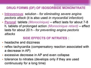 DRUG FORMS (DF) OF ISOSORBIDE MONONITRATE
e Intravenous: solution - for eliminating severe angina
pectoris attack (it is also used in myocardial infarction)
e Peroral: tablets (Monocinique) — effect lasts for about 7-8
h, tablets of prolonged action (Monocinigue retard) — effect
lasts for about 20 h - for preventing angina pectoris
attacks
SIDE EFFECTS OF NITRATES :
e headache and dizziness
° reflex tachycardia (compensatory reaction associated with
a decrease in AP)
° excessive decrease in AP and even collapse
¢ tolerance to nitrates (develops only if they are used
continuously for a long time)
 