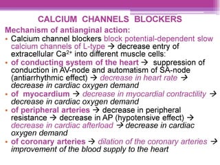 CALCIUM CHANNELS BLOCKERS
Mechanism of antianginal action:
e Calcium channel blockers block potential-dependent slow
calcium channels of L-type > decrease entry of
extracellular Ca?* into different muscle cells:
- of conducting system of the heart > suppression of
conduction in AV-node and automatism of SA-node
(antiarrhythmic effect) > decrease in heart rate >
decrease in cardiac oxygen demand
¢ of myocardium ~> decrease in myocardial contractility >
decrease in cardiac oxygen demand
¢ of peripheral arteries > decrease in peripheral
resistance > decrease in AP (hypotensive effect) >
decrease in cardiac afterload > decrease in cardiac
oxygen demand
¢ of coronary arteries > dilation of the coronary arteries >
improvement of the blood supply to the heart
 