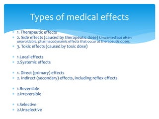  1. Therapeutic effects
 2. Side effects (caused by therapeutic dose) Unwanted but often
unavoidable, pharmacodynamic effects that occur at therapeutic doses.
 3. Toxic effects (caused by toxic dose)
 1.Local effects
 2.Systemic effects
 1. Direct (primary) effects
 2. Indirect (secondary) effects, including reflex effects
 1.Reversible
 2.Irreversible
 1.Selective
 2.Unselective
Types of medical effects
 
