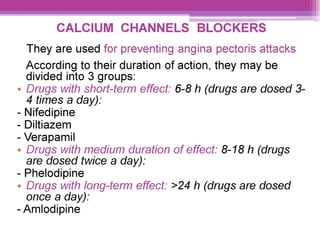 CALCIUM CHANNELS BLOCKERS
They are used for preventing angina pectoris attacks
According to their duration of action, they may be
divided into 3 groups:
¢ Drugs with short-term effect: 6-8 h (drugs are dosed 3-
4 times a day):
- Nifedipine
- Diltiazem
- Verapamil
¢ Drugs with medium duration of effect: 8-18 h (drugs
are dosed twice a day):
- Phelodipine
e Drugs with long-term effect: >24 h (drugs are dosed
once a day):
- Amlodipine
 