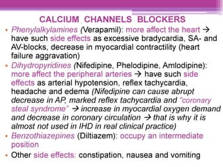 CALCIUM CHANNELS BLOCKERS
e Phenylalkylamines (Verapamil): more affect the heart >
have such side effects as excessive bradycardia, SA- and
AV-blocks, decrease in myocardial contractility (heart
failure aggravation)
e Dihydropyridines (Nifedipine, Phelodipine, Amlodipine):
more affect the peripheral arteries > have such side
effects as arterial hypotension, reflex tachycardia,
headache and edema (Nifedipine can cause abrupt
decrease in AP. marked reflex tachycardia and “coronary
steal syndrome” > increase in myocardial oxygen demand
and decrease in coronary circulation > that is why it is
almost not used in IHD in real clinical practice)
e Benzothiazepines (Diltiazem): occupy an intermediate
position
¢ Other side effects: constipation, nausea and vomiting
 