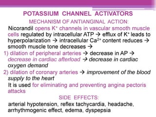 POTASSIUM CHANNEL ACTIVATORS
MECHANISM OF ANTIANGINAL ACTION:
Nicorandil opens K* channels in vascular smooth muscle
cells regulated by intracellular ATP > efflux of K* leads to
hyperpolarization > intracellular Ca** content reduces >
smooth muscle tone decreases >
1) dilation of peripheral arteries > decrease in AP >
decrease in cardiac afterload > decrease in cardiac
oxygen demand
2) dilation of coronary arteries > improvement of the blood
supply to the heart
It is used for eliminating and preventing angina pectoris
attacks
SIDE EFFECTS:
arterial hypotension, reflex tachycardia, headache,
arrhythmogenic effect, edema, dyspepsia
 
