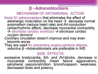 8 —Adrenoblockers
MECHANISM OF ANTIANGINAL ACTION:
block {81-adrenoceptors that eliminates the effect of
adrenergic innervation on the heart > decrease normal
automatism (reduce heart rate) and AV-conduction
(antiarrhythmic effect), decrease myocardial contractility
> decrease cardiac workload > decrease cardiac
oxygen demand
Coronary circulation doesn’t improve and may even
become worse
They are used for preventing angina pectoris attacks,
selective 8 —Adrenoblockers are preferable in IHD
SIDE EFFECTS:
excessive bradycardia, SA- and AV-blocks, decrease in
myocardial contractility (heart failure aggravation),
peripheral vasoconstriction, bronchospasm, weakness,
decreased libido and potency
 