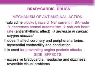 BRADYCARDIC DRUGS
MECHANISM OF ANTIANGINAL ACTION:
lvabradine blocks |, inward Na* current in SA-node
> decreases normal automatism > reduces heart
rate (antiarrhythmic effect) > decrease in cardiac
oxygen demand
It doesn't affect coronary and peripheral arteries,
myocardial contractility and conduction
It is used for preventing angina pectoris attacks
SIDE EFFECTS:
° excessive bradycardia, headache and dizziness,
reversible visual problems
 