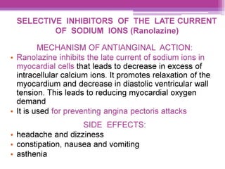 SELECTIVE INHIBITORS OF THE LATE CURRENT
OF SODIUM IONS (Ranolazine)
MECHANISM OF ANTIANGINAL ACTION:
¢ Ranolazine inhibits the late current of sodium ions in
myocardial cells that leads to decrease in excess of
intracellular calcium ions. It promotes relaxation of the
myocardium and decrease in diastolic ventricular wall
tension. This leads to reducing myocardial oxygen
demand
¢ It is used for preventing angina pectoris attacks
SIDE EFFECTS:
e headache and dizziness
° constipation, nausea and vomiting
e asthenia
 
