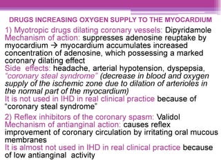 DRUGS INCREASING OXYGEN SUPPLY TO THE MYOCARDIUM
1) Myotropic drugs dilating coronary vessels: Dipyridamole
liechanism of action: suppresses adenosine reuptake by
myocardium > myocardium accumulates increased
concentration of adenosine, which possessing a marked
coronary dilating effect
Side effects: headache, arterial hypotension, dyspepsia,
“coronary steal syndrome” (decrease in blood and oxygen
supply of the ischemic zone due to dilation of arterioles in
the normal part of the myocardium)
lt is not used in IHD in real clinical practice because of
“coronary steal syndrome”
2) Reflex inhibitors of the coronary spasm: Validol
Mechanism of antianginal action: causes reflex
improvement of coronary circulation by irritating oral mucous
membranes
It is almost not used in IHD in real clinical practice because
of low antianginal activity
 