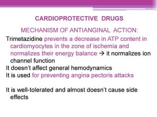 CARDIOPROTECTIVE DRUGS
MECHANISM OF ANTIANGINAL ACTION:
Trimetazidine prevents a decrease in AIP content in
cardiomyocytes in the zone of ischemia and
normalizes their energy balance > it normalizes ion
channel function
It doesn't affect general hemodynamics
It is used for preventing angina pectoris attacks
It is well-tolerated and almost doesn’t cause side
effects
 