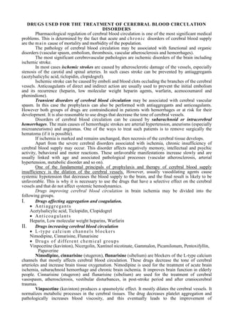 DRUGS USED FOR THE TREATMENT OF CEREBRAL BLOOD CIRCULATION
DISORDERS
Pharmacological regulation of cerebral blood circulation is one of the most significant medical
problems. This is determined by the fact that acute and chronic disorders of cerebral blood supply
are the main cause of mortality and morbidity of the population.
The pathology of cerebral blood circulation may be associated with functional and organic
disorders (vascular spasm, embolism, thrombosis, vascular atherosclerosis and hemorrhages).
The most significant cerebrovascular pathologies are ischemic disorders of the brain including
ischemic stroke.
In most cases ischemic strokes are caused by atherosclerotic damage of the vessels, especially
stenosis of the carotid and spinal arteries. In such cases stroke can be prevented by antiaggregants
(acetylsalicylic acid, ticlopidin, clopidogrel).
Ischemic stroke can be caused by emboli and blood clots occluding the branches of the cerebral
vessels. Anticoagulants of direct and indirect action are usually used to prevent the initial embolism
and its recurrence (heparin, low molecular weight heparin agents, warfarin, acenocoumarol and
phenindione).
Transient disorders of cerebral blood circulation may be associated with cerebral vascular
spasm. In this case the prophylaxis can also be performed with antiaggregants and anticoagulants.
However both groups of drugs are contraindicated in patients with hemorrhages or at risk for their
development. It is also reasonable to use drugs that decrease the tone of cerebral vessels.
Disorders of cerebral blood circulation can be caused by subarachnoid or intracerebral
hemorrhages. The main causes of hemorrhagic strokes are arterial hypertension, aneurisms (especially
microaneurisms) and angiomas. One of the ways to treat such patients is to remove surgically the
hematoma (if it is possible).
If ischemia is marked and remains unchanged, then necrosis of the cerebral tissue develops.
Apart from the severe cerebral disorders associated with ischemia, chronic insufficiency of
cerebral blood supply may occur. This disorder affects negatively memory, intellectual and psychic
activity, behavioral and motor reactions. These unfavorable manifestations increase slowly and are
usually linked with age and associated pathological processes (vascular atherosclerosis, arterial
hypertension, metabolic disorder and so on).
One of the fundamental principals of prophylaxis and therapy of cerebral blood supply
insufficiency is the dilation of the cerebral vessels. However, usually vasodilating agents cause
systemic hypotension that decreases the blood supply to the brain, and the final result is likely to be
unfavorable. This is why it is necessary to use the drugs that have a selective effect on the cerebral
vessels and that do not affect systemic hemodynamics.
Drugs improving cerebral blood circulation in brain ischemia may be divided into the
following groups.
I. Drugs affecting aggregation and coagulation.
 Antiaggregants
Acetylsalicylic acid, Ticlopidin, Clopidogrel
 Anticoagulants
Heparin, Low molecular weight heparins, Warfarin
II. Drugs increasing cerebral blood circulation
 L-type calcium channels blockers
Nimodipine, Cinnarisine, Flunarisine
 Drugs of different chemical groups
Vinpocetine (kavinton), Nicergolin, Xantinol nicotinate, Gammalon, Picamilonum, Pentoxifyllin,
Papaverine
Nimodipine, cinnarisine (stugeron), flunarisine (sibelium) are blockers of the L-type calcium
channels that mostly affects cerebral blood circulation. These drugs decrease the tone of cerebral
arterioles and increase brain tissue oxygenation. Nimodipine is used for the treatment of acute brain
ischemia, subarachnoid hemorrhage and chronic brain ischemia. It improves brain function in elderly
people. Cinnarisine (stugeron) and flunarisine (sibelium) are used for the treatment of cerebral
vasospasm, atherosclerosis, vestibular disturbances, in post-stroke period and after craniocerebral
traumas.
Vinpocetine (kavinton) produces a spasmolytic effect. It mostly dilates the cerebral vessels. It
normalizes metabolic processes in the cerebral tissues. The drug decreases platelet aggregation and
pathologically increases blood viscosity, and this eventually leads to the improvement of
 