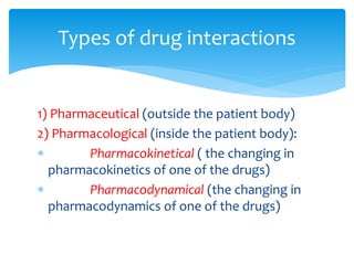 1) Pharmaceutical (outside the patient body)
2) Pharmacological (inside the patient body):
 Pharmacokinetical ( the changing in
pharmacokinetics of one of the drugs)
 Pharmacodynamical (the changing in
pharmacodynamics of one of the drugs)
Types of drug interactions
 