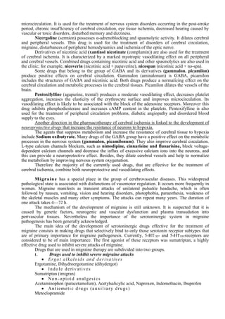 microcirculation. It is used for the treatment of nervous system disorders occurring in the post-stroke
period, chronic insufficiency of cerebral circulation, eye tissue ischemia, decreased hearing caused by
vascular or toxic disorders, disturbed memory and dizziness.
Nicergoline (sermion) possesses α-adrenoblocking and spasmolytic activity. It dilates cerebral
and peripheral vessels. This drug is used for the treatment of disorders of cerebral circulation,
migraine, disturbances of peripheral hemodynamics and ischemia of the optic nerve.
Derivatives of nicotinic acid (xantinol nicotinate (complamin)) are also used for the treatment
of cerebral ischemia. It is characterized by a marked myotropic vasodilating effect on all peripheral
and cerebral vessels. Combined drugs containing nicotinic acid and other spasmolytics are also used in
the clinic; for example, nicoverin (nicotinic acid + papaverine), nicospan (nicotinic acid + no-spa).
Some drugs that belong to the group of GABA and its derivatives (gammalon. picamilon)
produce positive effects on cerebral circulation. Gammalon (aminalonum) is GABA, picamilon
includes the structures of GABA and nicotinic acid. Both drugs produce a normalizing effect on the
cerebral circulation and metabolic processes in the cerebral tissues. Picamilon dilates the vessels of the
brain.
Pentoxifylline (agapurine, trental) produces a moderate vasodilating effect, decreases platelet
aggregation, increases the elasticity of the erythrocyte surface and improves microcirculation. Its
vasodilating effect is likely to be associated with the block of the adenosine receptors. Moreover this
drug inhibits phosphodiesterase and increases cAMP content in the platelets. Pentoxifylline is also
used for the treatment of peripheral circulation problems, diabetic angiopathy and disordered blood
supply to the eyes.
Another direction in the pharmacotherapy of cerebral ischemia is linked to the development of
neuroprotective drugs that increase the resistance of neurons to hypoxia.
The agents that suppress metabolism and increase the resistance of cerebral tissue to hypoxia
include Sodium oxibutyrate. Many drugs of the GABA group have a positive effect on the metabolic
processes in the nervous system (gammalon, picamilonum). They also improve cerebral circulation.
L-type calcium channels blockers, such as nimodipine, cinnarisine and flunarisine, block voltage-
dependent calcium channels and decrease the influx of excessive calcium ions into the neurons, and
this can provide a neuroprotective effect. Besides, they dilate cerebral vessels and help to normalize
the metabolism by improving nervous system oxygenation.
Therefore the majority of the currently used drugs, that are effective for the treatment of
cerebral ischemia, combine both neuroprotective and vasodilating effects.
Migraine has a special place in the group of cerebrovascular diseases. This widespread
pathological state is associated with disfunctions of vasomotor regulation. It occurs more frequently in
women. Migraine manifests as transient attacks of unilateral pulsatile headache, which is often
followed by nausea, vomiting, vision and hearing disorders, photophobia, paraesthesia, weakness of
the skeletal muscles and many other symptoms. The attacks can repeat many years. The duration of
one attack takes 4—72 h.
The mechanism of the development of migraine is still unknown. It is suspected that it is
caused by genetic factors, neurogenic and vascular dysfunction and plasma transudation into
perivascular tissues. Nevertheless the importance of the serotoninergic system in migraine
pathogenesis has been generally acknowledged.
The main idea of the development of serotoninergic drugs effective for the treatment of
migraine consists in making drugs that selectively bind to only those serotonin receptor subtypes that
are of primary importance for migraine pathogenesis. Currently, 5-HT1D- and 5-HT1B-receptors are
considered to be of main importance. The first agonist of these receptors was sumatriptan, a highly
effective drug used to inhibit severe attacks of migraine.
Drugs that are used in migraine therapy are subdivided into two groups.
I. Drugs used to inhibit severe migraine attacks
 Ergot alkaloids and derivatives
Ergotamine, Dihydroergotamine (dihydergot)
 Indole derivatives
Sumatriptan (imigran)
 Non-opioid analgesics
Acetaminophen (paracetamolum), Acetylsalicylic acid, Naproxen, Indomethacin, Ibuprofen
 Antiemetic drugs (auxiliary drugs)
Metoclopramide
 