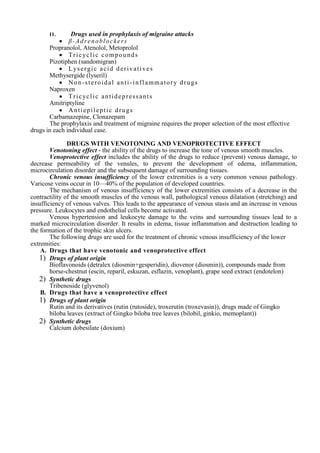 II. Drugs used in prophylaxis of migraine attacks
 β-Adrenoblockers
Propranolol, Atenolol, Metoprolol
 Tricyclic compounds
Pizotiphen (sandomigran)
 Lysergic acid derivatives
Methysergide (lyseril)
 Non-steroidal anti-inflammatory drugs
Naproxen
 Tricyclic antidepressants
Amitriptyline
 Antiepileptic drugs
Carbamazepine, Clonazepam
The prophylaxis and treatment of migraine requires the proper selection of the most effective
drugs in each individual case.
DRUGS WITH VENOTONING AND VENOPROTECTIVE EFFECT
Venotoning effect - the ability of the drugs to increase the tone of venous smooth muscles.
Venoprotective effect includes the ability of the drugs to reduce (prevent) venous damage, to
decrease permeability of the venules, to prevent the development of edema, inflammation,
microcirculation disorder and the subsequent damage of surrounding tissues.
Chronic venous insufficiency of the lower extremities is a very common venous pathology.
Varicose veins occur in 10—40% of the population of developed countries.
The mechanism of venous insufficiency of the lower extremities consists of a decrease in the
contractility of the smooth muscles of the venous wall, pathological venous dilatation (stretching) and
insufficiency of venous valves. This leads to the appearance of venous stasis and an increase in venous
pressure. Leukocytes and endothelial cells become activated.
Venous hypertension and leukocyte damage to the veins and surrounding tissues lead to a
marked microcirculation disorder. It results in edema, tissue inflammation and destruction leading to
the formation of the trophic skin ulcers.
The following drugs are used for the treatment of chronic venous insufficiency of the lower
extremities:
A. Drugs that have venotonic and venoprotective effect
1) Drugs of plant origin
Bioflavonoids (detralex (diosmin+gesperidin), diovenor (diosmin)), compounds made from
horse-chestnut (escin, reparil, eskuzan, esflazin, venoplant), grape seed extract (endotelon)
2) Synthetic drugs
Tribenoside (glyvenol)
B. Drugs that have a venoprotective effect
1) Drugs of plant origin
Rutin and its derivatives (rutin (rutoside), troxerutin (troxevasin)), drugs made of Gingko
biloba leaves (extract of Gingko biloba tree leaves (bilobil, ginkio, memoplant))
2) Synthetic drugs
Calcium dobesilate (doxium)
 