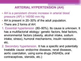 ARTERIAL HYPERTENSION (AH)
• AH is a persistent chronic increase in arterial blood
pressure (AP) ≥ 140/90 mm Hg
• AH is present in 20–30% of the adult population.
• There are 2 forms of AH:
1. Essential hypertension (80–90%). Its cause is unknown. It
has a multifactorial etiology: genetic factors, fetal factors,
environmental factors (obesity, alcohol intake, sodium
intake, stress), humoral mechanisms, insulin resistance,
etc.
2. Secondary hypertension. It has a specific and potentially
treatable cause: endocrine diseases, renal diseases,
aortic coarctation, using some drugs (NSAIDs, oral
contraceptives, steroids, etc.)
 