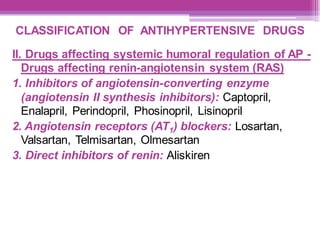 CLASSIFICATION OF ANTIHYPERTENSIVE DRUGS
II. Drugs affecting systemic humoral regulation of AP -
Drugs affecting renin-angiotensin system (RAS)
1. Inhibitors of angiotensin-converting enzyme
(angiotensin II synthesis inhibitors): Captopril,
Enalapril, Perindopril, Phosinopril, Lisinopril
2. Angiotensin receptors (AT1) blockers: Losartan,
Valsartan, Telmisartan, Olmesartan
3. Direct inhibitors of renin: Aliskiren
 