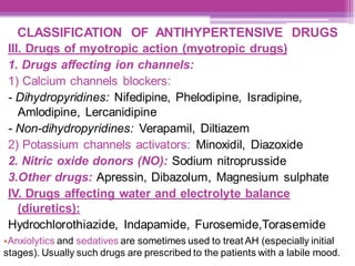 CLASSIFICATION OF ANTIHYPERTENSIVE DRUGS
III. Drugs of myotropic action (myotropic drugs)
1. Drugs affecting ion channels:
1) Calcium channels blockers:
- Dihydropyridines: Nifedipine, Phelodipine, Isradipine,
Amlodipine, Lercanidipine
- Non-dihydropyridines: Verapamil, Diltiazem
2) Potassium channels activators: Minoxidil, Diazoxide
2. Nitric oxide donors (NO): Sodium nitroprusside
3.Other drugs: Apressin, Dibazolum, Magnesium sulphate
IV. Drugs affecting water and electrolyte balance
(diuretics):
Hydrochlorothiazide, Indapamide, Furosemide,Torasemide
•Anxiolytics and sedatives are sometimes used to treat AH (especially initial
stages). Usually such drugs are prescribed to the patients with a labile mood.
 