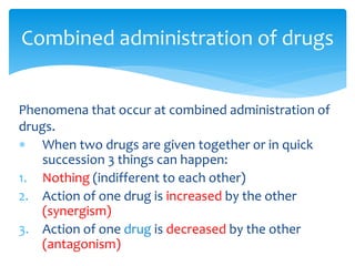 Phenomena that occur at combined administration of
drugs.
 When two drugs are given together or in quick
succession 3 things can happen:
1. Nothing (indifferent to each other)
2. Action of one drug is increased by the other
(synergism)
3. Action of one drug is decreased by the other
(antagonism)
Combined administration of drugs
 