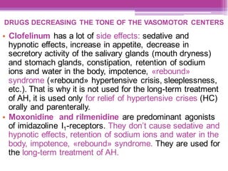 DRUGS DECREASING THE TONE OF THE VASOMOTOR CENTERS
• Clofelinum has a lot of side effects: sedative and
hypnotic effects, increase in appetite, decrease in
secretory activity of the salivary glands (mouth dryness)
and stomach glands, constipation, retention of sodium
ions and water in the body, impotence, «rebound»
syndrome («rebound» hypertensive crisis, sleeplessness,
etc.). That is why it is not used for the long-term treatment
of AH, it is used only for relief of hypertensive crises (HC)
orally and parenterally.
• Moxonidine and rilmenidine are predominant agonists
of imidazoline I1-receptors. They don’t cause sedative and
hypnotic effects, retention of sodium ions and water in the
body, impotence, «rebound» syndrome. They are used for
the long-term treatment of AH.
 